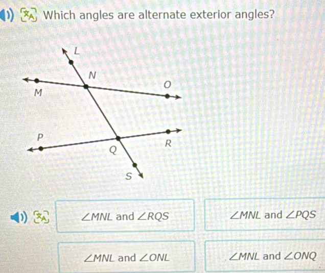 Which angles are alternate exterior angles?
0.7 
: ∠ MNL and ∠ RQS ∠ MNL and ∠ PQS
∠ MNL and ∠ ONL ∠ MNL and ∠ ONQ