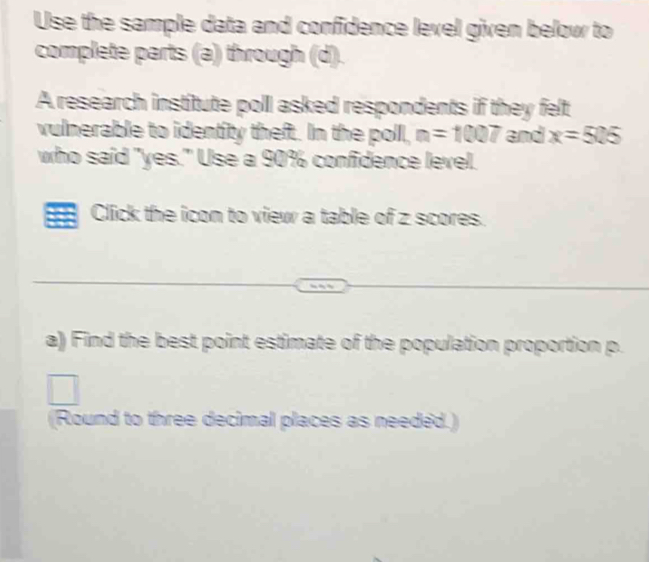 Use the sample data and confidence level given below to 
complete parts (a) through (d). 
A research institute poll asked respondents if they felt 
vulnerable to identity theft. In the poll, n=1007 and x=525
who said "yes." Use a 90% confidence level. 
Click the icon to view a table of z scores. 
a) Find the best point estimate of the population proportion p. 
(Round to three decimal places as needed.)