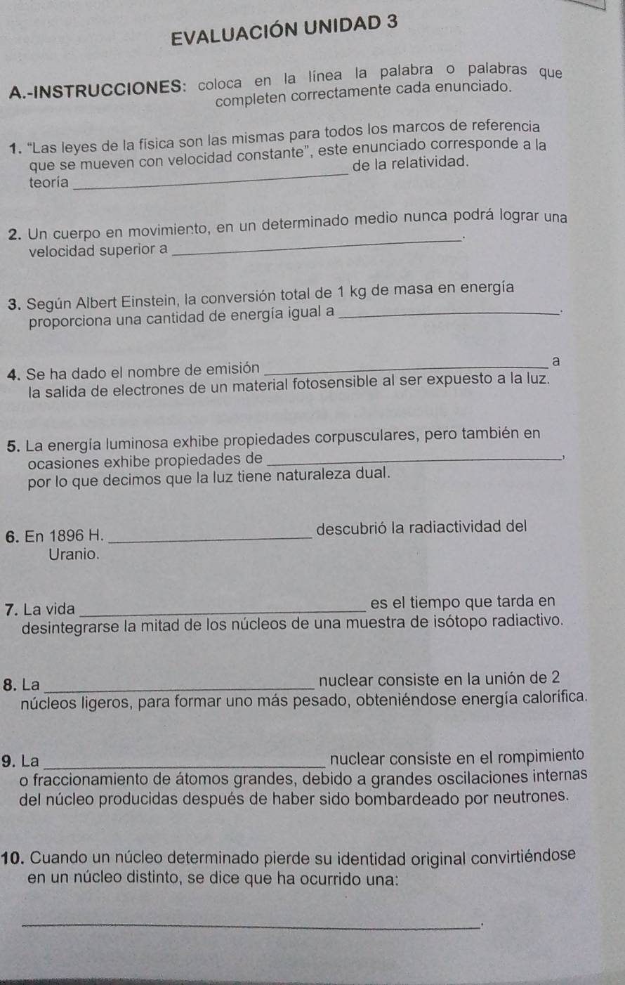 EVALUACIÓN UNIDAD 3 
A.-INSTRUCCIONES: coloca en la línea la palabra o palabras que 
completen correctamente cada enunciado. 
1. “Las leyes de la fisica son las mismas para todos los marcos de referencia 
_ 
que se mueven con velocidad constante", este enunciado corresponde a la 
de la relatividad. 
teoría 
2. Un cuerpo en movimiento, en un determinado medio nunca podrá lograr una 
_. 
velocidad superior a 
3. Según Albert Einstein, la conversión total de 1 kg de masa en energía 
proporciona una cantidad de energía igual a_ 
. 
4. Se ha dado el nombre de emisión_ 
a 
la salida de electrones de un material fotosensible al ser expuesto a la luz. 
5. La energía luminosa exhibe propiedades corpusculares, pero también en 
ocasiones exhibe propiedades de_ 
por lo que decimos que la luz tiene naturaleza dual. 
6. En 1896 H._ descubrió la radiactividad del 
Uranio. 
7. La vida _es el tiempo que tarda en 
desintegrarse la mitad de los núcleos de una muestra de isótopo radiactivo. 
8. La _nuclear consiste en la unión de 2
núcleos ligeros, para formar uno más pesado, obteniéndose energía calorífica. 
9. La _nuclear consiste en el rompimiento 
o fraccionamiento de átomos grandes, debido a grandes oscilaciones internas 
del núcleo producidas después de haber sido bombardeado por neutrones. 
10. Cuando un núcleo determinado pierde su identidad original convirtiéndose 
en un núcleo distinto, se dice que ha ocurrido una: 
_ 
.