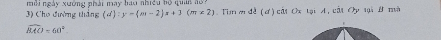 mỗi ngày xưởng phải may bao nhiều bộ quan áo? 
3) Cho đường thắng (d) : y=(m-2)x+3(m!= 2). Tim m đề (đ) cắt Ox tại A, cắt Oy tại B mà 
1
widehat BAO=60°.