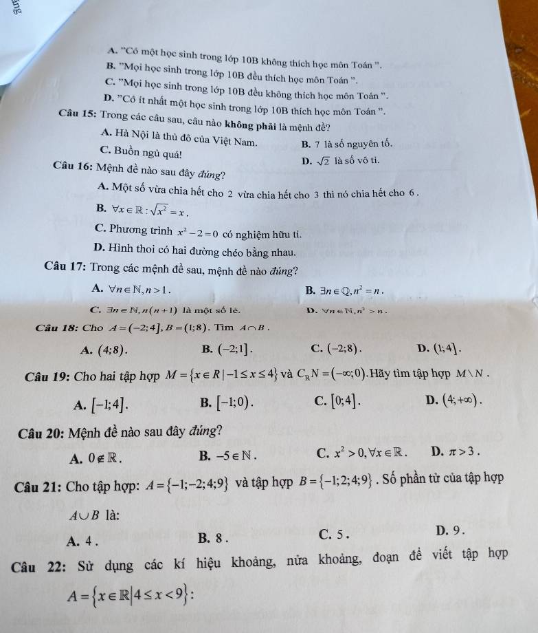 A. ''Có một học sinh trong lớp 10B không thích học môn Toán ''.
B. ''Mọi học sinh trong lớp 10B đều thích học môn Toán ''.
C. ''Mọi học sinh trong lớp 10B đều không thích học môn Toán '.
D. 'Cô ít nhất một học sinh trong lớp 10B thích học môn Toán '.
Câu 15: Trong các câu sau, câu nào không phải là mệnh đề?
A. Hà Nội là thủ đô của Việt Nam. B. 7 là số nguyên tố.
C. Buồn ngủ quá!
D. sqrt(2) là số vô tỉ.
Câu 16: Mệnh đề nào sau đây đứng?
A. Một số vừa chia hết cho 2 vừa chia hết cho 3 thì nó chia hết cho 6 .
B. forall x∈ R:sqrt(x^2)=x.
C. Phương trình x^2-2=0 có nghiệm hữu tì.
D. Hình thoi có hai đường chéo bằng nhau.
Câu 17: Trong các mệnh đề sau, mệnh đề nào đúng?
A. forall n∈ N,n>1. B. exists n∈ Q,n^2=n.
C. exists n∈ N,n(n+1) là mộ tshat o lè. D. forall n∈ N,n^2>n.
Câu 18: Cho A=(-2;4],B=(1;8). Tìm A∩ B.
A. (4;8). B. (-2;1]. C. (-2;8). D. (1;4].
Câu 19: Cho hai tập hợp M= x∈ R|-1≤ x≤ 4 và C_RN=(-∈fty ;0).Hãy tìm tập hợp M∪ N.
A. [-1;4]. B. [-1;0). C. [0;4]. D. (4;+∈fty ).
Câu 20: Mệnh đề nào sau đây đúng?
A. 0∉ R. B. -5∈ N. C. x^2>0,forall x∈ R. D. π >3.
Câu 21: Cho tập hợp: A= -1;-2;4;9 và tập hợp B= -1;2;4;9. Số phần tử của tập hợp
A∪ B là:
A. 4 . B. 8 . C. 5 .
D. 9 .
Câu 22: Sử dụng các kí hiệu khoảng, nửa khoảng, đoạn đề viết tập hợp
A= x∈ R|4≤ x<9 :.