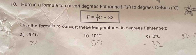 Here is a formula to convert degrees Fahrenheit (^circ F) to degrees Celsius (^circ C)
F= 9/5 C+32
Use the formula to convert these temperatures to degrees Fahrenheit:
a) 25°C
b) 10°C c) 0°C