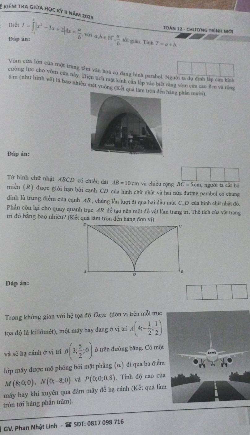 Ê kiếm tra giữa học kỳ 1I năm 2025
TOÁN 12 - CHƯơNG TRìNH MớI
Biết I=∈tlimits _0^(2|x^2)-3x+2|dx= a/b  , với a,b∈ N^*, a/b  tối giàn. Tinh
Đáp án:
T=a+b.
Vòm cửa lớn của một trung tâm văn hoá có dạng hình parabol. Người ta dự định lấp cứa kính
cường lực cho vòm cửa này. Diện tích mặt kính cản lập vào biết răng vòm cửa cao 8m và rộng
8 m (như hình vẽ) là bao nhiêu mét vuông (Kết quả làm tng phần mười).
Đáp án:
Từ hình chữ nhật ABCD có chiều dài AB=10cm và chiều rộng BC=5cm , người ta cắt bỏ
miền (R) được giới hạn bởi cạnh CD của hình chữ nhật và hai nửa đường parabol có chung
đinh là trung điểm của cạnh AB , chúng lần lượt đi qua hai đầu mút C,D của hình chữ nhật đó.
Phần còn lại cho quay quanh trục AB đề tạo nên một đồ vật làm trang trí. Thể tích của vật trang
trí đó bằng bao nhiêu? (Kết quả làm tròn đến hàng đơn vị)
D
C
A
。
B
Đáp án:
Trong không gian với hệ tọa độ Oxyz (đơn vị trên mỗi trục
tọa độ là killômét), một máy bay đang ở vị trí A(4;- 1/2 ; 1/2 )
và sẽ hạ cánh ở vị trí B(3; 5/2 ;0) ở trên đường băng. Có một
lớp mây được mô phỏng bởi mặt phẳng (α) đi qua ba điểm
M(8;0;0),N(0;-8;0) và P(0;0;0,8). Tính độ cao của
máy bay khi xuyên qua đám mây để hạ cánh (Kết quả làm
tròn tới hàng phần trăm).
GV. Phan Nhật Linh - SĐT: 0817 098 716