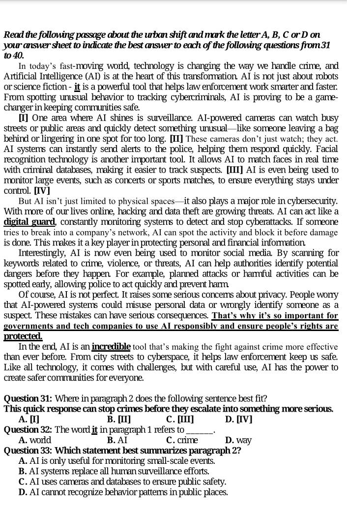 Read the following passage about the urban shift and mark the letter A, B, C or D on
your answer sheet to indicate the best answer to each of the following questions from 31
to 40.
In today's fast-moving world, technology is changing the way we handle crime, and
Artificial Intelligence (AI) is at the heart of this transformation. AI is not just about robots
or science fiction - it is a powerful tool that helps law enforcement work smarter and faster.
From spotting unusual behavior to tracking cybercriminals, AI is proving to be a game-
changer in keeping communities safe.
[I] One area where AI shines is surveillance. AI-powered cameras can watch busy
streets or public areas and quickly detect something unusual—like someone leaving a bag
behind or lingering in one spot for too long. [II] These cameras don’t just watch; they act.
AI systems can instantly send alerts to the police, helping them respond quickly. Facial
recognition technology is another important tool. It allows AI to match faces in real time
with criminal databases, making it easier to track suspects. [III] AI is even being used to
monitor large events, such as concerts or sports matches, to ensure everything stays under
control. [IV]
But AI isn’t just limited to physical spaces—it also plays a major role in cybersecurity.
With more of our lives online, hacking and data theft are growing threats. AI can act like a
digital guard, constantly monitoring systems to detect and stop cyberattacks. If someone
tries to break into a company’s network, AI can spot the activity and block it before damage
is done. This makes it a key player in protecting personal and financial information.
Interestingly, AI is now even being used to monitor social media. By scanning for
keywords related to crime, violence, or threats, AI can help authorities identify potential
dangers before they happen. For example, planned attacks or harmful activities can be
spotted early, allowing police to act quickly and prevent harm.
Of course, AI is not perfect. It raises some serious concerns about privacy. People worry
that AI-powered systems could misuse personal data or wrongly identify someone as a
suspect. These mistakes can have serious consequences. That’s why it’s so important for
governments and tech companies to use AI responsibly and ensure people’s rights are
protected.
In the end, AI is an incredible tool that’s making the fight against crime more effective
than ever before. From city streets to cyberspace, it helps law enforcement keep us safe.
Like all technology, it comes with challenges, but with careful use, AI has the power to
create safer communities for everyone.
Question 31: Where in paragraph 2 does the following sentence best fit?
This quick response can stop crimes before they escalate into something more serious.
A. [I] B. [II] C. [III] D. [IV]
Question 32: The word it in paragraph 1 refers to __.
A. world B. AI C. crime D. way
Question 33: Which statement best summarizes paragraph 2?
A. AI is only useful for monitoring small-scale events.
B. AI systems replace all human surveillance efforts.
C. AI uses cameras and databases to ensure public safety.
D. AI cannot recognize behavior patterns in public places.