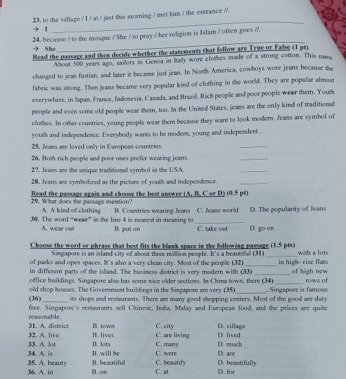 to the village / I / at / just this morning / met him / the entrance //.
【
_
_
_
24, because / to the mosque / She / to pray / her religion is Islam / often goes //.
→ She
Read the passage and then decide whether the statements that follow are True or False (1 pt)
About 500 years ago, sailors in Genoa in Italy wore clothes made of a strong cotton. This name
changed to jean fustian, and later it became just jean. In North America, cowboys wore jeans because the
fabric was strong. Then jeans became very popular kind of clothing in the world. They are popular almost
everywhere, in Japan, France, Indonesia, Canada, and Brazil. Rich people and poor people wear them. Youth
people and even some old people wear them, too. In the United States, jeans are the only kind of traditional
clothes. In other countries, young people wear them because they want to look modern. Jeans are symbol of
youth and independence. Everybody wants to be modern, young and independent .
25. Jeans are loved only in European countries.
_
26. Both rich people and poor ones prefer wearing jeans.
_
27. Jeans are the unique traditional symbol in the USA.
_
28. Jeans are symbolized as the picture of youth and independence._
Read the passage again and choose the best answer (A, B, C or D) (0.5 pt)
29. What does the passage mention?
A. A kind of clothing B. Countries wearing Jeans
30. The word “wear” in the line 4 is nearest in meaning to _C. Jeans world D. The popularity of Jeans
A. wear out B. put on C. take out D. go on
Choose the word or phrase that best fits the blank space in the following passage (1.5 pts) with a lots
Singapore is an island city of about three million people. It's a beautiful (31)_
of parks and open spaces. It’s also a very clean city. Most of the people (32)_ in high- rise flats
in different parts of the island. The business district is very modern with (33) _of high new
office buildings. Singapore also has some nice older sections. In China town, there (34) _rows of
old shop houses. The Government buildings in the Singapore are very (35)_ . Singapore is famous
(36) _its shops and restaurants. There are many good shopping centers. Most of the good are duty
free. Singapore's restaurants sell Chinese, India, Malay and European food, and the prices are quite
reasonable.
31. A. district B. town C. city D. village
32. A. live B. lives C. are living D. lived
33. A. lot B. lots C. many D. much
34. A. is B. will be C. were D. are
35. A. beauty B. beautiful C. beautify D. beautifully
36. A. in B. on C. at D. for