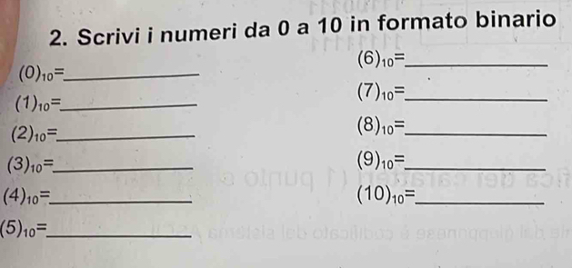 Scrivi i numeri da 0 a 10 in formato binario
(6)_10= _
(O)_10=. _ 
_ (7)_10=
_ (1)_10=. 
_ (2)_10=.
(8)_10= _ 
_ (3)_10=
_ (9)_10=
_ (4)_10=_ 
(10)_10= _ 
_ (5)_10=