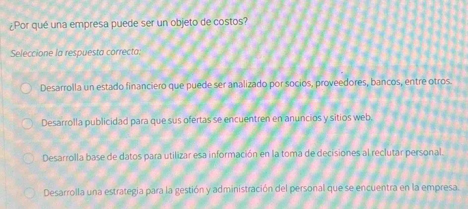 ¿Por qué una empresa puede ser un objeto de costos?
Seleccione la respuesta correcta:
Desarrolla un estado financiero que puede ser analizado por socios, proveedores, bancos, entre otros.
Desarrolla publicidad para que sus ofertas se encuentren en anuncios y sitios web.
Desarrolla base de datos para utilizar esa información en la toma de decisiones al reclutar personal.
Desarrolla una estrategia para la gestión y administración del personal que se encuentra en la empresa.