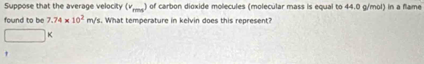 Suppose that the average velocity (v_rms) of carbon dioxide molecules (molecular mass is equal to 44.0 g/mol) in a flame 
found to be 7.74* 10^2m/s. What temperature in kelvin does this represent?
□ K