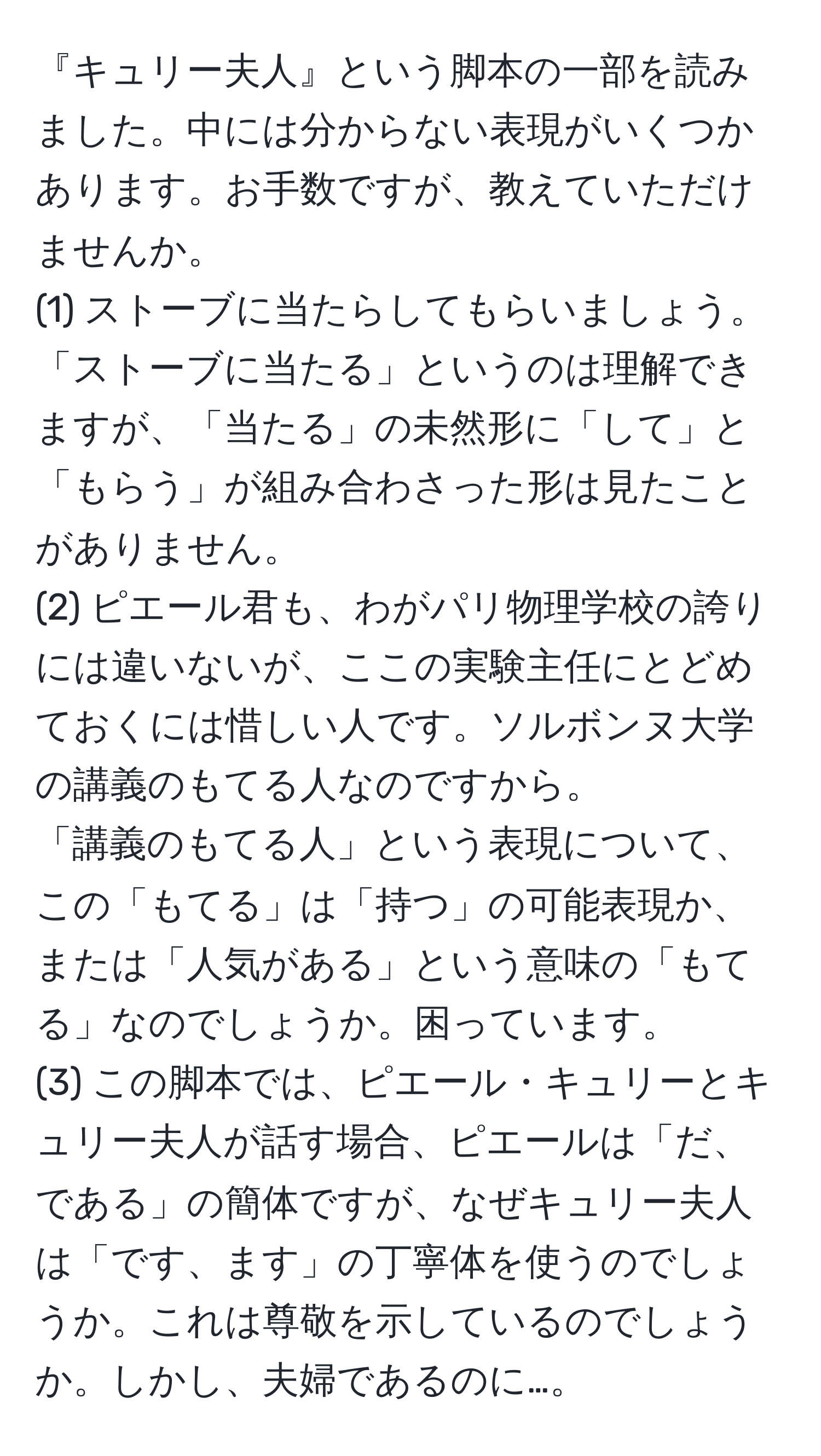 『キュリー夫人』という脚本の一部を読みました。中には分からない表現がいくつかあります。お手数ですが、教えていただけませんか。  
(1) ストーブに当たらしてもらいましょう。  
「ストーブに当たる」というのは理解できますが、「当たる」の未然形に「して」と「もらう」が組み合わさった形は見たことがありません。  
(2) ピエール君も、わがパリ物理学校の誇りには違いないが、ここの実験主任にとどめておくには惜しい人です。ソルボンヌ大学の講義のもてる人なのですから。  
「講義のもてる人」という表現について、この「もてる」は「持つ」の可能表現か、または「人気がある」という意味の「もてる」なのでしょうか。困っています。  
(3) この脚本では、ピエール・キュリーとキュリー夫人が話す場合、ピエールは「だ、である」の簡体ですが、なぜキュリー夫人は「です、ます」の丁寧体を使うのでしょうか。これは尊敬を示しているのでしょうか。しかし、夫婦であるのに…。