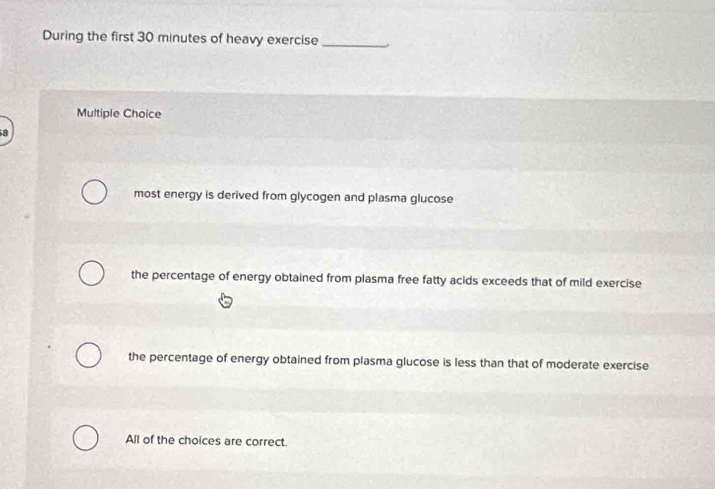 During the first 30 minutes of heavy exercise_ .
Multiple Choice
8
most energy is derived from glycogen and plasma glucose
the percentage of energy obtained from plasma free fatty acids exceeds that of mild exercise
the percentage of energy obtained from plasma glucose is less than that of moderate exercise
All of the choices are correct.