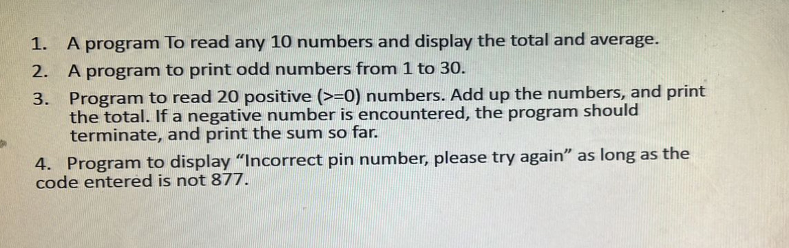 A program To read any 10 numbers and display the total and average. 
2. A program to print odd numbers from 1 to 30. 
3. Program to read 20 positive (>=0) numbers. Add up the numbers, and print 
the total. If a negative number is encountered, the program should 
terminate, and print the sum so far. 
4. Program to display “Incorrect pin number, please try again” as long as the 
code entered is not 877.