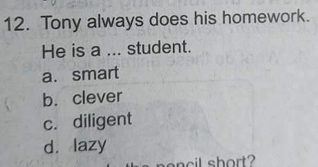 Tony always does his homework.
He is a ... student.
a. smart
b. clever
c. diligent
d. lazy
nencil short?