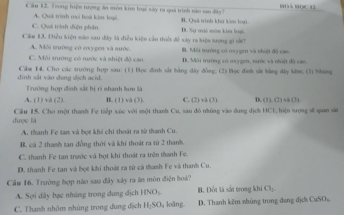 hoẢ học 12
Câu 12. Trong hiện tượng ăn mòn kim loại xây ra quá trình nào sau đây?
A. Quả trinh oxi hoá kim loại. B. Quá trình khứ kim loại.
C. Quá trình điện phân. D. Sự mài mòn kim loại.
Câu 13. Điều kiện nào sau đây là điều kiện cần thiết để xảy ra hiện tượng gi sắt?
A. Môi trường có oxygen và nước. B. Môi trường có oxygen và nhiệt độ cao.
C. Môi trường có nước và nhiệt độ cao. D. Môi trường có oxygen, nước và nhiệt độ cao.
Câu 14. Cho các trường hợp sau: (1) Bọc đinh sắt bằng dây đồng; (2) Bọc đinh sắt bằng dây kẽm; (3) Nhúng
đinh sắt vào dung dịch acid.
Trường hợp đinh sắt bị ri nhanh hơn là
A. (1) và (2). B. (1) và (3). C. (2) và (3). D. (1), (2) và (3).
Câu 15. Cho một thanh Fe tiếp xúc với một thanh Cu, sau đó nhúng vào dung dịch HC1, hiện tượng sẽ quan sát
được là
A. thanh Fe tan và bọt khí chỉ thoát ra từ thanh Cu.
B. cả 2 thanh tan đồng thời và khí thoát ra từ 2 thanh.
C. thanh Fe tan trước và bọt khí thoát ra trên thanh Fe.
D. thanh Fe tan và bọt khí thoát ra từ cả thanh Fe và thanh Cu.
Câu 16. Trường hợp nào sau đây xảy ra ăn mòn điện hoá?
A. Sợi dây bạc nhúng trong dung dịch HNO_3.
B. Đốt lá sắt trong khí Cl_2.
C. Thanh nhôm nhúng trong dung dịch H_2SO_4 loãng. D. Thanh kẽm nhúng trong dung dịch CuSO_4.