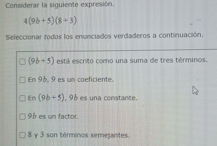 Considerar la siguiente expresión.
4(9b+5)(8+3)
Seleccionar todos los enunciados verdaderos a continuación.
(9b+5) está escrito como una suma de tres términos.
En 96, 9 es un coeficiente.
En (9b+5) , 96 es una constante.
96 es un factor.
8 y 3 son términos semejantes.