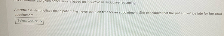 whether the given conclusion is based on inductive or deductive reasoning. 
A dental assistant notices that a patient has never been on time for an appointment. She concludes that the patient will be late for her next 
appointment. 
Select Choice