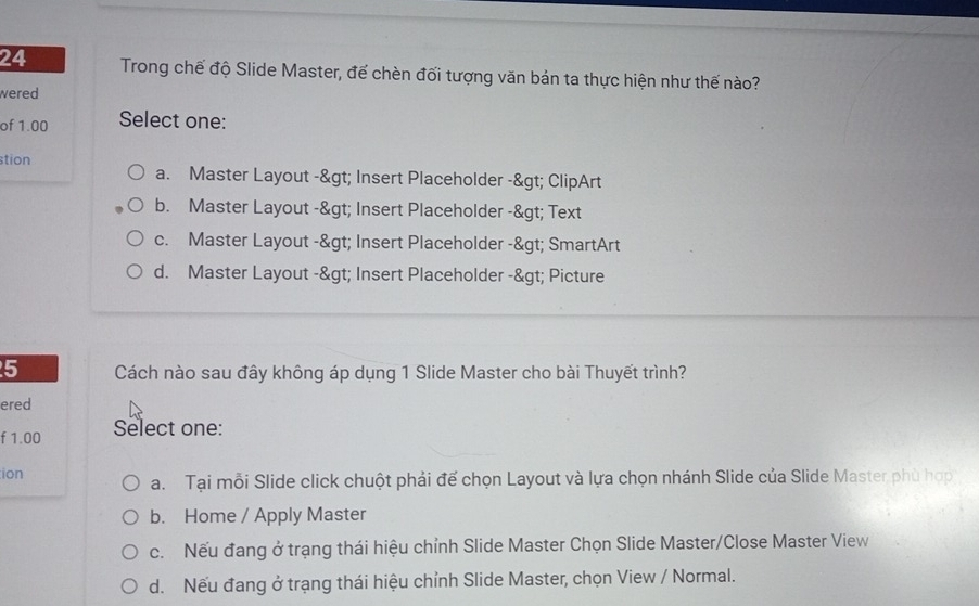 Trong chế độ Slide Master, đế chèn đối tượng văn bản ta thực hiện như thế nào?
wered
of 1.00 Select one:
stion
a. Master Layout -> Insert Placeholder -> ClipArt
b. Master Layout -> Insert Placeholder -> Text
c. Master Layout -> Insert Placeholder -> SmartArt
d. Master Layout -> Insert Placeholder -> Picture
5 Cách nào sau đây không áp dụng 1 Slide Master cho bài Thuyết trình?
ered
f 1.00 Select one:
ion
a. Tại mỗi Slide click chuột phải để chọn Layout và lựa chọn nhánh Slide của Slide Master phù hợp
b. Home / Apply Master
c. Nếu đang ở trạng thái hiệu chỉnh Slide Master Chọn Slide Master/Close Master View
d. Nếu đang ở trạng thái hiệu chỉnh Slide Master, chọn View / Normal.