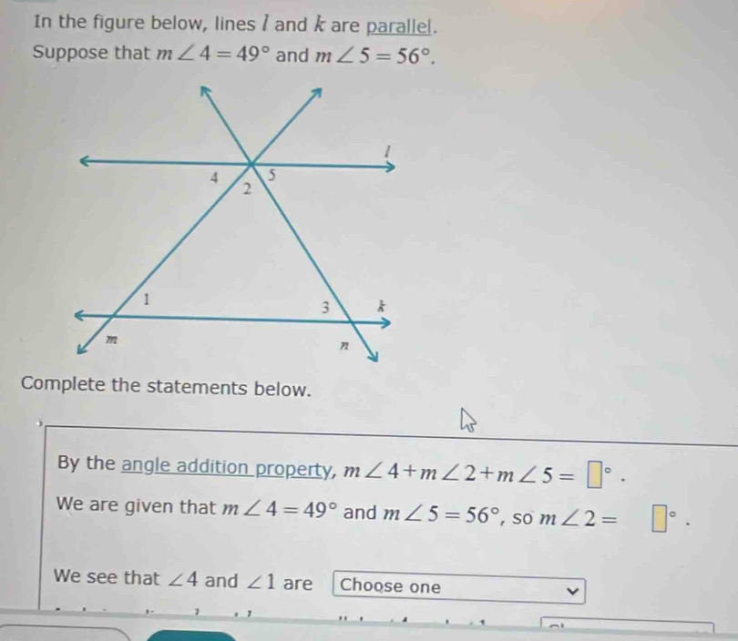 In the figure below, lines / and k are parallel. 
Suppose that m∠ 4=49° and m∠ 5=56°. 
Complete the statements below. 
By the angle addition property, m∠ 4+m∠ 2+m∠ 5=□°. 
We are given that m∠ 4=49° and m∠ 5=56° , so m∠ 2= □°. 
We see that ∠ 4 and ∠ 1 are Choose one 
1