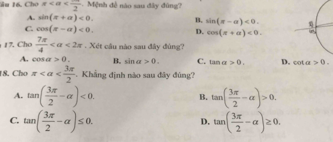 lâu 16. Chọ π . Mệnh đề nào sau đây đúng?
A. sin (π +alpha )<0</tex>. B. sin (π -alpha )<0</tex>.
C. cos (π -alpha )<0</tex>. cos (π +alpha )<0</tex>. 
D.
17. Cho  7π /4  <2π. Xét câu nào sau đây đúng?
A. cos alpha >0. B. sin alpha >0. C. tan alpha >0. D. cot alpha >0. 
18. Cho π . Khẳng định nào sau đây đúng?
A. tan ( 3π /2 -alpha )<0</tex>. tan ( 3π /2 -alpha )>0. 
B.
C. tan ( 3π /2 -alpha )≤ 0. tan ( 3π /2 -alpha )≥ 0. 
D.