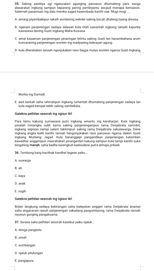 Saking panitiya ugi ngaturaken agunging panuwun dhumateng para warga
alasarakat inqkanq sampun kepareng paring pambiyantu awujud menapa kemawon.
Satemah pasamuan ing dalu menika saged kasembada kanthi sae. Mugi-mugi ....
A. amargi piyambakipun taksih wontening wekdal saking bocah dhateng tiyang diwasa.
B. ngenani panjenengan sadaya dalasan kula titah sawantah ingkang tansah kapurba
kawasesa dening Gusti Ingkang Maha Kuwasa.
C. amal kasaenan panjenengan pinaringan lelintu saking Gusti Ian hanambahana arum
kuncaraning panjenengan wonten ing madyaning bebrayan agung.
D. kula dherekaken tansah ngonjukaken raos bagya mulya wonten ngarsa Gusti Ingkang
Murba ing Dumadi.
E. awit berkah saha rahmatipun ingkang rumentah dhumateng panjenengan sadaya lan
kula saged kempal tebih saking sambekala.
Gatekna pethilan sesorah ing ngisor iki!
Para tamu kakung sumawana putri ingkang winantu ing karaharjan. Kula ingkang
pinatah minangka sulih sarira saking panjenenganipun rama Dwijabrata sarimbit,
ingkang sepisan nampi salam taklimipun saking rama Dwijabrata sakulawarga. Dene
ingkang angka kalih kanthi tansah hangonjukaken raos panuwun ngarsa dalem Gust
Ingkang Murbeng Jagad. Kula hananggepi pangandikan panjenengan katemben
kawedhar anggenipun masrahaken pinanganten kakung sampun kula tampi kanthi suka
bingahing manah, saha badhe karengkuh kadosdene putra atmaja pribadi.
36. Tembung kang kacithak kandhel tegese yaiku....
A. suwarga
B. ati
C. kaya
D. anak
E. sugih
Gatekna pethilan sesorah ing ngisor iki!
Boten langkung sedaya kekirangan saha kalepatan anggen rama Dwijabrata anampi
saha angacarani rawuh panjenengan sakadang pangombyong, rama Dwijabrata tansah
nyuwun gunging pangaksama.
37. Surasa saka pethilan sesorah kasebut yaiku njaluk...
A. donga pangestu
B. omah
C. sumbangan
D. njaluk pitulungan
E. pangapura