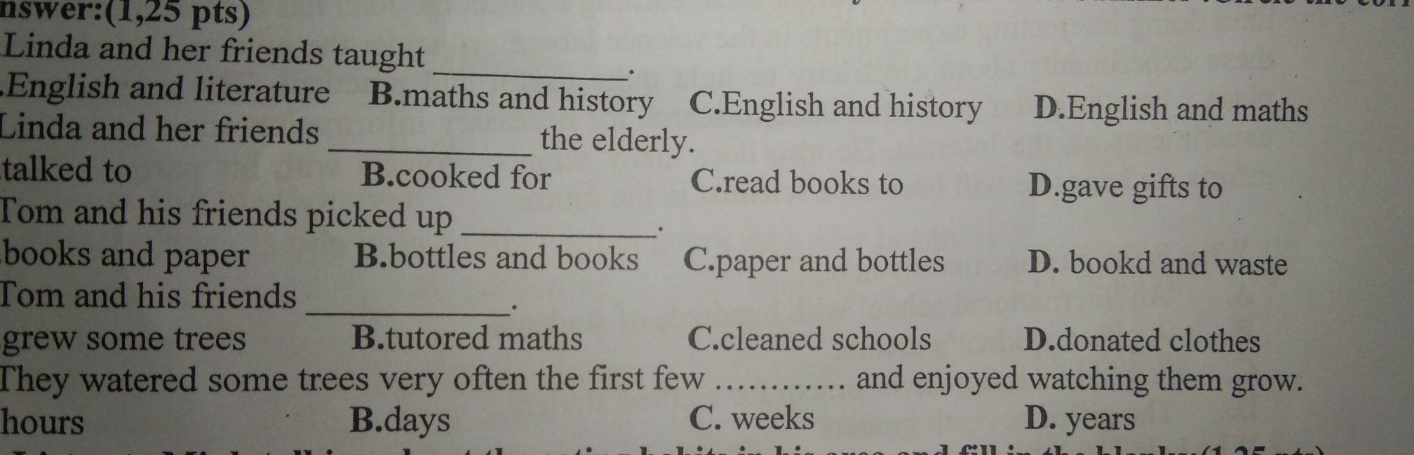 nswer:(1,25 pts)
Linda and her friends taught
_.
English and literature B.maths and history C.English and history D.English and maths
Linda and her friends _the elderly.
talked to B.cooked for C.read books to
D.gave gifts to
Tom and his friends picked up_
.
books and paper B.bottles and books C.paper and bottles D. bookd and waste
_
Tom and his friends
grew some trees B.tutored maths C.cleaned schools D.donated clothes
They watered some trees very often the first few _and enjoyed watching them grow.
hours B. days C. weeks D. years