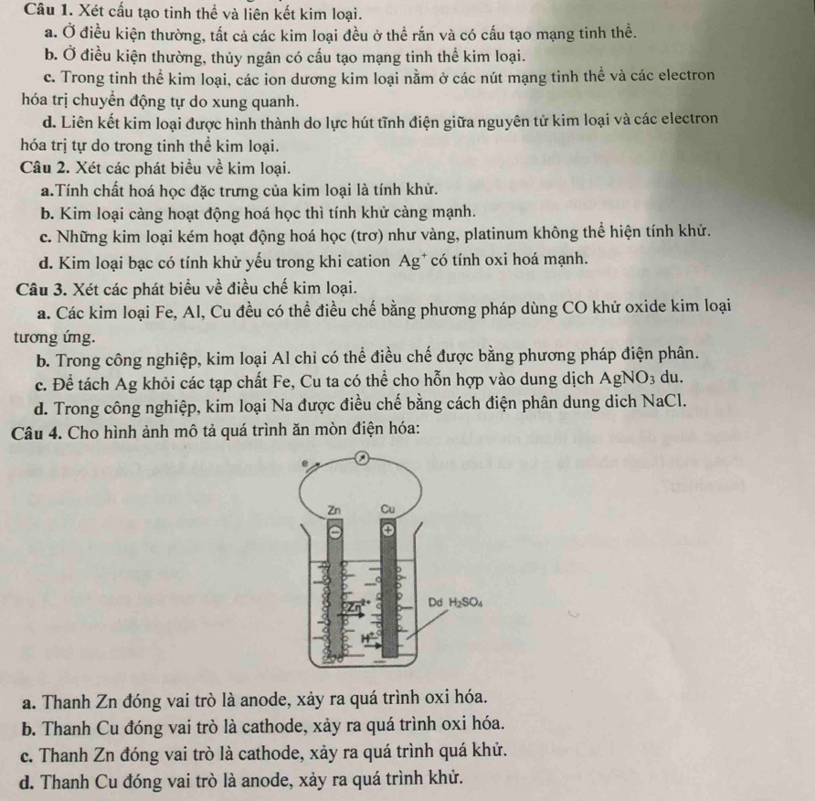 Xét cấu tạo tinh thể và liên kết kim loại.
a. Ở điều kiện thường, tất cả các kim loại đều ở thể rắn và có cấu tạo mạng tinh thể.
b. Ở điều kiện thường, thủy ngân có cấu tạo mạng tinh thể kim loại.
c. Trong tinh thể kim loại, các ion dương kim loại nằm ở các nút mạng tinh thể và các electron
hóa trị chuyển động tự do xung quanh.
d. Liên kết kim loại được hình thành do lực hút tĩnh điện giữa nguyên tử kim loại và các electron
hóa trị tự do trong tinh thể kim loại.
Câu 2. Xét các phát biểu về kim loại.
a.Tính chất hoá học đặc trưng của kim loại là tính khử.
b. Kim loại càng hoạt động hoá học thì tính khử càng mạnh.
c. Những kim loại kém hoạt động hoá học (trơ) như vàng, platinum không thể hiện tính khử.
d. Kim loại bạc có tính khử yếu trong khi cation Ag* có tính oxi hoá mạnh.
Câu 3. Xét các phát biểu về điều chế kim loại.
a. Các kim loại Fe, Al, Cu đều có thể điều chế bằng phương pháp dùng CO khử oxide kim loại
tương ứng.
b. Trong công nghiệp, kim loại Al chỉ có thể điều chế được bằng phương pháp điện phân.
c. Để tách Ag khỏi các tạp chất Fe, Cu ta có thể cho hỗn hợp vào dung dịch AgNO_3 du.
d. Trong công nghiệp, kim loại Na được điều chế bằng cách điện phân dung dich NaCl.
Câu 4. Cho hình ảnh mô tả quá trình ăn mòn điện hóa:
a. Thanh Zn đóng vai trò là anode, xảy ra quá trình oxi hóa.
b. Thanh Cu đóng vai trò là cathode, xảy ra quá trình oxi hóa.
c. Thanh Zn đóng vai trò là cathode, xảy ra quá trình quá khử.
d. Thanh Cu đóng vai trò là anode, xảy ra quá trình khử.