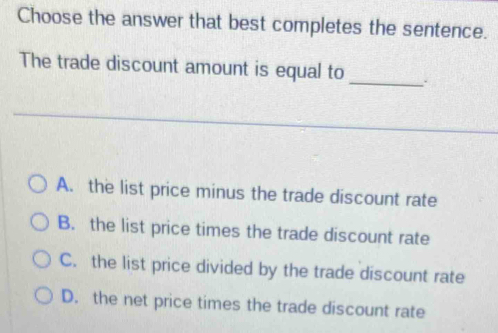 Choose the answer that best completes the sentence.
_
The trade discount amount is equal to
A. the list price minus the trade discount rate
B. the list price times the trade discount rate
C. the list price divided by the trade discount rate
D. the net price times the trade discount rate