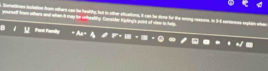 Sometimes isolation from others can be healthy, but in other situations, it can be done for the wrong reasons. In 3-5 sentences explain when 
yourself from others and when it may be unhealthy. Consider Kipling's point of view to help. 
Font Family A_A=