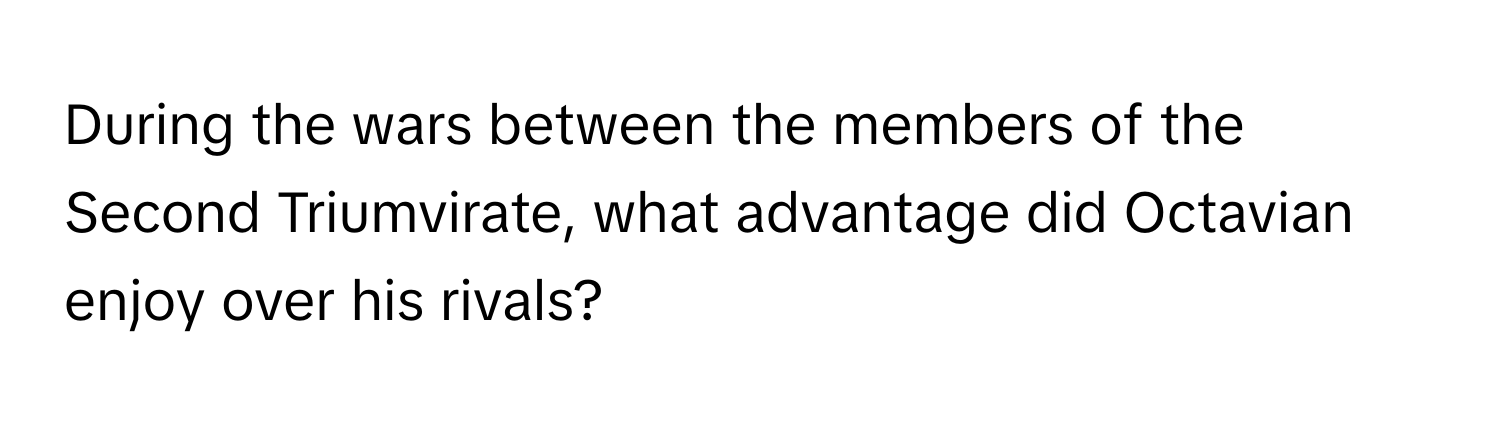 During the wars between the members of the Second Triumvirate, what advantage did Octavian enjoy over his rivals?