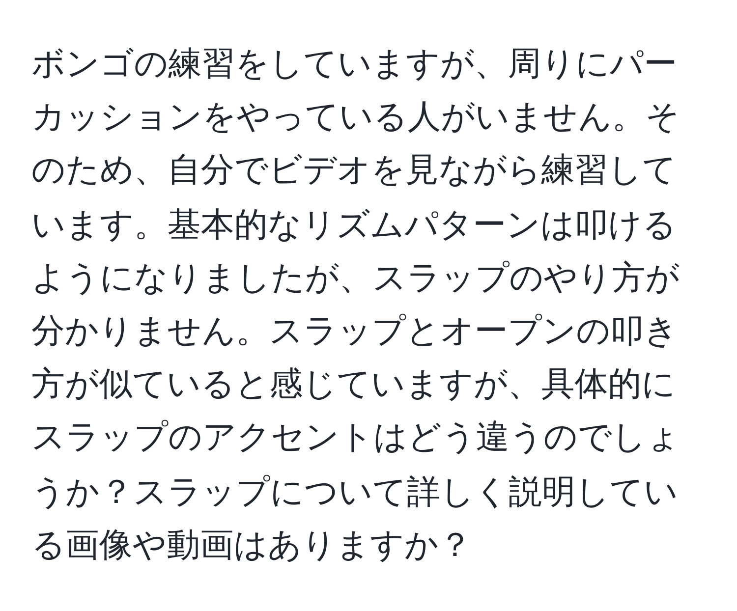 ボンゴの練習をしていますが、周りにパーカッションをやっている人がいません。そのため、自分でビデオを見ながら練習しています。基本的なリズムパターンは叩けるようになりましたが、スラップのやり方が分かりません。スラップとオープンの叩き方が似ていると感じていますが、具体的にスラップのアクセントはどう違うのでしょうか？スラップについて詳しく説明している画像や動画はありますか？