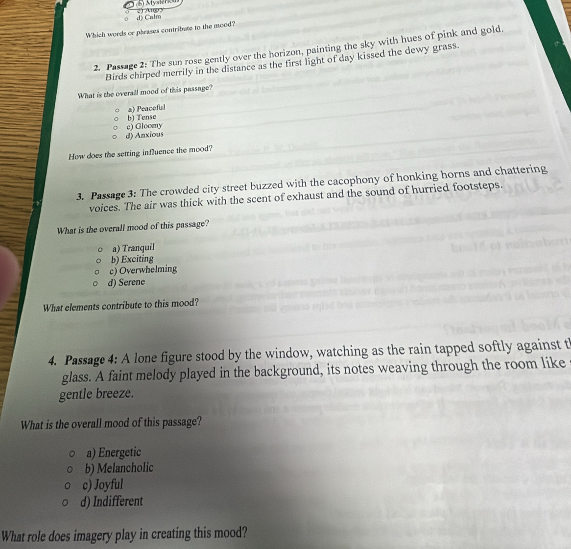 (b) Mysterious
e) Angry
d) Calm
Which words or phrases contribute to the mood?
2. Passage 2: The sun rose gently over the horizon, painting the sky with hues of pink and gold.
Birds chirped merrily in the distance as the first light of day kissed the dewy grass.
What is the overall mood of this passage?
a) Peaceful
b) Tense
c) Gloomy
d) Anxious
How does the setting influence the mood?
3. Passage 3: The crowded city street buzzed with the cacophony of honking horns and chattering
voices. The air was thick with the scent of exhaust and the sound of hurried footsteps.
What is the overall mood of this passage?
a) Tranquil
b) Exciting
c) Overwhelming
d) Serene
What elements contribute to this mood?
4. Passage 4: A lone figure stood by the window, watching as the rain tapped softly against t
glass. A faint melody played in the background, its notes weaving through the room like
gentle breeze.
What is the overall mood of this passage?
a) Energetic
b) Melancholic
c) Joyful
d) Indifferent
What role does imagery play in creating this mood?