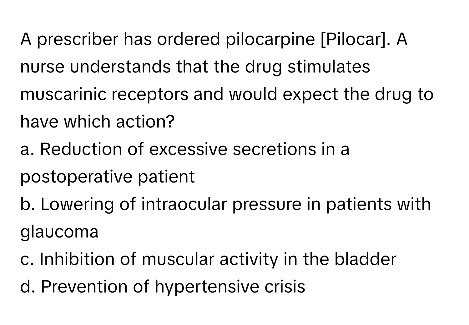 A prescriber has ordered pilocarpine [Pilocar]. A nurse understands that the drug stimulates muscarinic receptors and would expect the drug to have which action?

a. Reduction of excessive secretions in a postoperative patient
b. Lowering of intraocular pressure in patients with glaucoma
c. Inhibition of muscular activity in the bladder
d. Prevention of hypertensive crisis