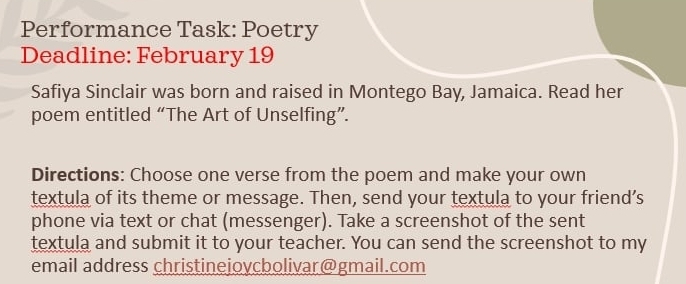 Performance Task: Poetry 
Deadline: February 19 
Safiya Sinclair was born and raised in Montego Bay, Jamaica. Read her 
poem entitled “The Art of Unselfing”. 
Directions: Choose one verse from the poem and make your own 
textula of its theme or message. Then, send your textula to your friend’s 
phone via text or chat (messenger). Take a screenshot of the sent 
textula and submit it to your teacher. You can send the screenshot to my 
email address christineiovcbolivar@gmail.com