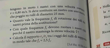 Nell 
tengono in moto i nastri con una velocità cos
v=0,80m/s. Si e iu ir t 
la v 
che poggia su rulli di diametro 25 mm. 
Quanto vale la frequenza f, di rotazione dei rull 
nastri prima della sostituzione? Ricc
a_1=
Con quale frequenza f_2 devono ruotare i nuov vector v 7 Rico 
perché il nastro mantenga la stessa velocità 
Calcola il rapporto r_2/r_1 tra i raggi dei rulli di suppon 
in modo tale che f_2=2,5f_1.
[ 3,6 z , 54 or