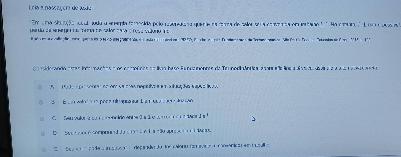 Leia a passagem de texto:
"Em uma situação ideal, toda a energia fornecida pelo reservatório quente na forma de calor seria convertida em trabalho [...]. No entanto, [...], não é possível
perda de energia na forma de calor para o reservatório frio".
Após esta avaliação, caso queira ler o texto integralmente, ele está disponível em: PIZZO, Sandro Megale. Fundamentos da Termodinâmica. São Paulo, Pearson Education do Brasil, 2015. p. 138.
Considerando estas informações e os conteúdos do livro-base Fundamentos da Termodinâmica, sobre eficiência térmica, assinale a alternativa correta:
A Pode apresentar-se em valores negativos em situações específicas.
B É um valor que pode ultrapassar 1 em qualquer situação.
C Seu valor é compreendido entre 0 e 1 e tem como unidade J.s^(-1).
D Seu valor é compreendido entre 0 e 1 e não apresenta unidades.
E Seu valor pode ultrapassar 1, dependendo dos calores fornecidos e convertidos em trabalho.