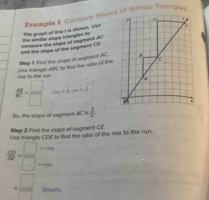 Example 1 Compare Slopes of Similar Triangles 
The graph of line t is shown. Use 
the similar slope triangles to 
compare the slope of segment AC
and the slope of the segment CE. 
Step 1 Find the slope of segment AC. 
Use triangle ABC to find the ratio of the 
rise to the run.
 AB/BC = □ /□   rise =3, run=2
So, the slope of segment AC is  3/2 . 
Step 2 Find the slope of segment CE. 
Use triangle CDE to find the ratio of the rise to the run.
 CD/DE = □ /□   ←rise 
run
= □ /□   Simplify.