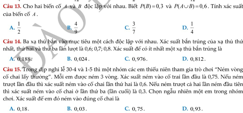 Cho hai biến cố A và B độc lập với nhau. Biết P(B)=0,3 và P(A∪ B)=0,6. Tính xác suất
của biến cố A.
A.  1/2   4/9  C.  3/7  D.  1/4 
B.
Câu 14. Ba xạ thủ bắn vào mục tiêu một cách độc lập với nhau. Xác suất bắn trúng của xạ thủ thứ
nhất, thứ hai và thứ ba lần lượt là 0, 6; 0, 7; 0, 8. Xác suất để có ít nhất một xạ thủ bắn trúng là
A. 0,188. B. 0, 024. C. 0,976. D. 0,812.
Câu 15. Trong dịp nghi lễ 30-4 và 1-5 thì một nhóm các em thiếu niên tham gia trò chơi “Ném vòng
cổ chai lấy thưởng". Mỗi em được ném 3 vòng. Xác suất ném vào cổ trai lần đầu là 0,75. Nếu ném
trượt lần đầu thì xác suất ném vào cổ chai lần thứ hai là 0, 6. Nếu ném trượt cả hai lần ném đầu tiên
thì xác suất ném vào cổ chai ở lần thứ ba (lần cuối) là 0,3. Chọn ngẫu nhiên một em trong nhóm
chơi. Xác suất để em đó ném vào đúng cổ chai là
A. 0,18. B. 0,03. C. 0, 75. D. 0, 93.