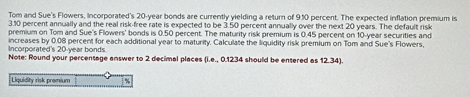 Tom and Sue’s Flowers, Incorporated's 20-year bonds are currently yielding a return of 9.10 percent. The expected inflation premium is
3.10 percent annually and the real risk-free rate is expected to be 3.50 percent annually over the next 20 years. The default risk 
premium on Tom and Sue’s Flowers' bonds is 0.50 percent. The maturity risk premium is 0.45 percent on 10-year securities and 
increases by 0.08 percent for each additional year to maturity. Calculate the liquidity risk premium on Tom and Sue's Flowers, 
Incorporated's 20-year bonds. 
Note: Round your percentage answer to 2 decimal places (i.e., 0.1234 should be entered as 12.34). 
Liquidity risk premium