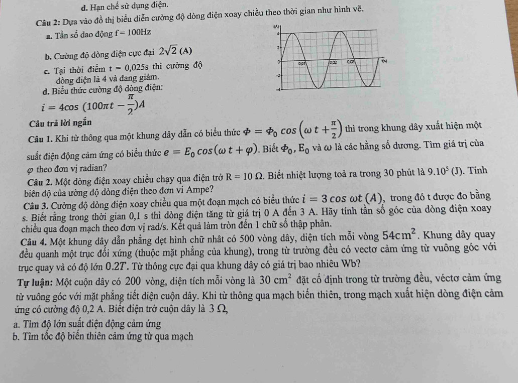 d. Hạn chế sử dụng điện.
Câu 2: Dựa vào đồ thị biểu diễn cường độ dòng điện xoay chiều theo thời gian như hình vẽ.
a. Tần số dao động f=100Hz
b. Cường độ dòng điện cực đại 2sqrt(2)(A)
c. Tại thời điểm t=0,025s thì cường độ
dòng điện là 4 và đang giảm.
d. Biểu thức cường đô dòng điện:
i=4cos (100π t- π /2 )A
Câu trả lời ngắn
Câu 1. Khi từ thông qua một khung dây dẫn có biểu thức varPhi =varPhi _0cos (omega t+ π /2 ) thì trong khung dây xuất hiện một
suất điện động cảm ứng có biểu thức e=E_0cos (omega t+varphi ). Biết varPhi _0,E_0 và ω là các hằng số dương. Tìm giá trị của
φ theo đơn vị radian?
Câu 2. Một dòng điện xoay chiều chạy qua điện trở R=10Omega. Biết nhiệt lượng toả ra trong 30 phút là 9.10^5(J). Tính
biên độ của ường độ dòng điện theo đơn vi Ampe?
Câu 3. Cường độ dòng điện xoay chiều qua một đoạn mạch có biểu thức i=3cos omega t(A) , trong đó t được đo bằng
s. Biết rằng trong thời gian 0,1 s thì dòng điện tăng từ giá trị 0 A đến 3 A. Hãy tính tần số góc của dòng điện xoay
chiều qua đoạn mạch theo đơn vị rad/s. Kết quả làm tròn đến 1 chữ số thập phân.
Câu 4. Một khung dây dẫn phẳng dẹt hình chữ nhât có 500 vòng dây, diện tích mỗi vòng 54cm^2.  Khung dây quay
đều quanh một trục đối xứng (thuộc mặt phẳng của khung), trong từ trường đều có vectơ cảm ứng từ vuông góc với
trục quay và có độ lớn 0.2T. Từ thông cực đại qua khung dây có giá trị bao nhiêu Wb?
Tự luận: Một cuộn dây có 200 vòng, diện tích mỗi vòng là 30cm^2 đặt cổ định trong từ trường đều, véctơ cảm ứng
từ vuông góc với mặt phẳng tiết diện cuộn dây. Khi từ thông qua mạch biến thiên, trong mạch xuất hiện dòng điện cảm
ứng có cường độ 0,2 A. Biết điện trở cuộn dây là 3 Ω,
a. Tìm độ lớn suất điện động cảm ứng
b. Tìm tốc độ biến thiên cảm ứng từ qua mạch