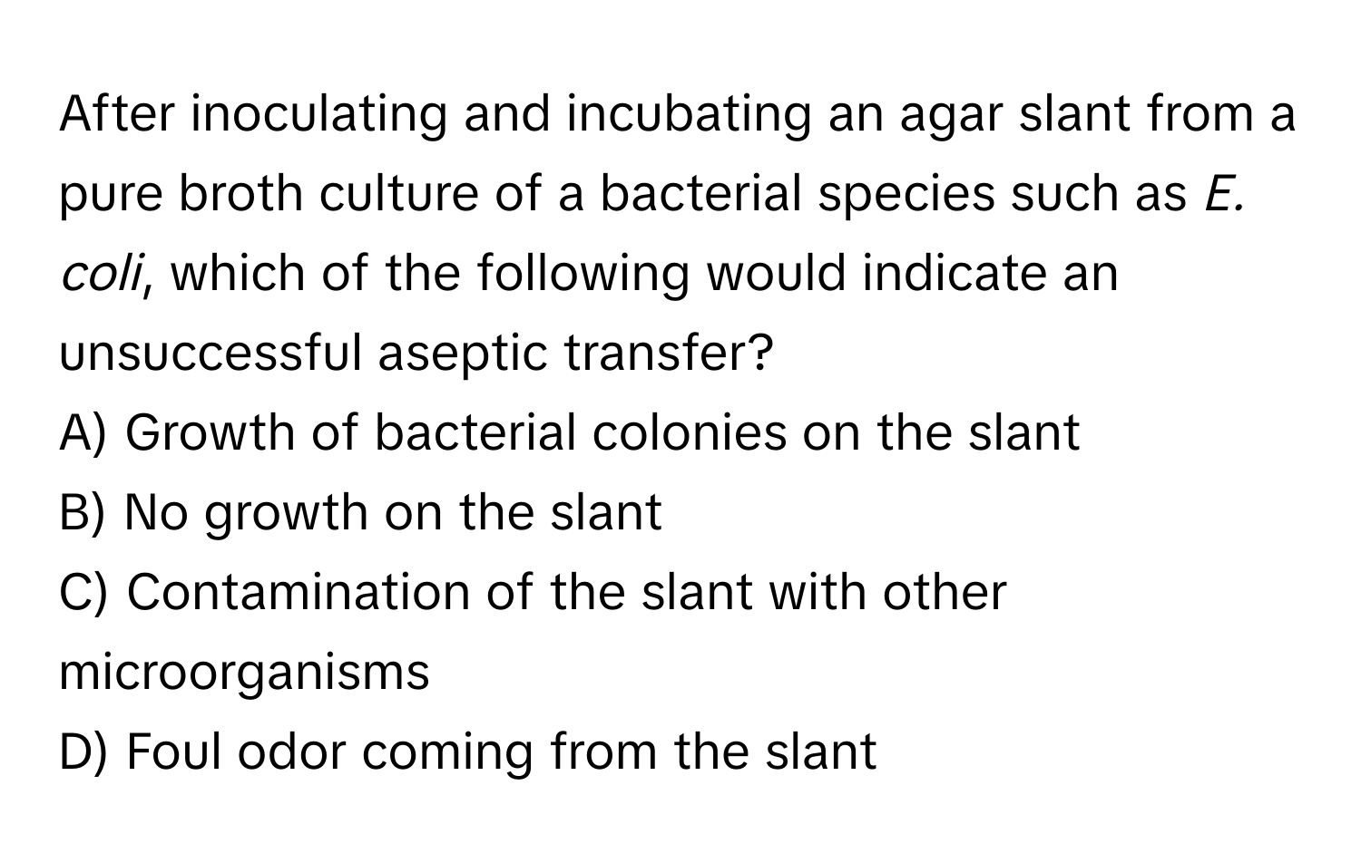 After inoculating and incubating an agar slant from a pure broth culture of a bacterial species such as *E. coli*, which of the following would indicate an unsuccessful aseptic transfer?

A) Growth of bacterial colonies on the slant
B) No growth on the slant
C) Contamination of the slant with other microorganisms
D) Foul odor coming from the slant