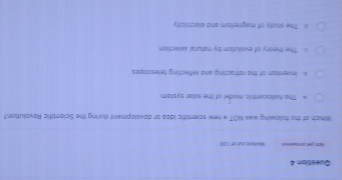 Wott yret aststwerted Marked out of .D0
Which of the following was NOT a new scientific idea or development during the Scientific Revolution?
a. The heliocentric model of the solar system
b. Invention of the refracting and reflecting telescopes
= The theory of evolution by natural selection
d. The study of magnetism and electricity