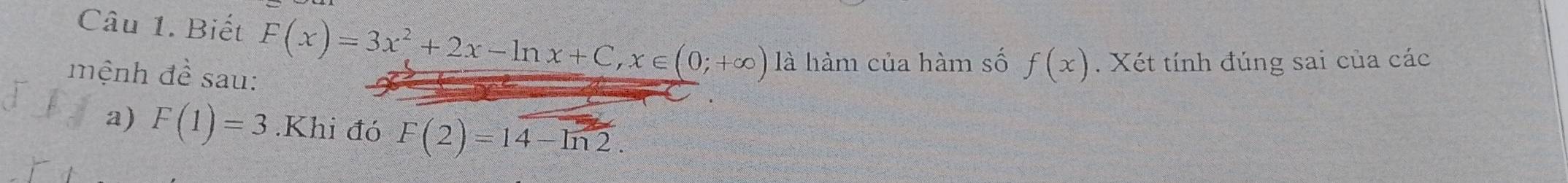 Biết F(x)=3x^2+2x-ln x+C, x∈ (0;+∈fty ) là hàm của hàm số f(x). Xét tính đúng sai của các 
mệnh đề sau: 
a) F(1)=3.Khi đó F(2)=14-ln 2.