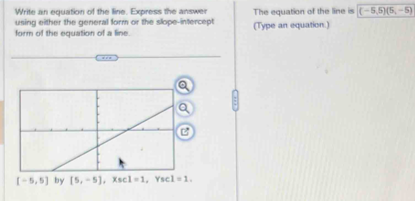 Write an equation of the line. Express the answer The equation of the line is (-5,5)(5,-5)
using either the general form or the slope-intercept
form of the equation of a line. (Type an equation.)
[-5,5] by [5,-5] . 1=1 Yscl=1.