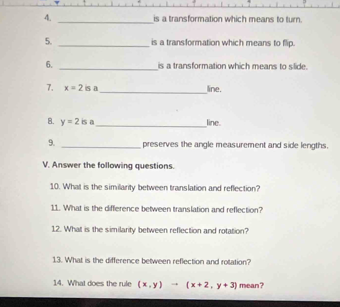 is a transformation which means to turn.
5. _is a transformation which means to flip.
6. _is a transformation which means to slide.
_
7. x=2 is a line.
8. y=2 is a_ line.
9. _preserves the angle measurement and side lengths.
V. Answer the following questions.
10. What is the similarity between translation and reflection?
11. What is the difference between translation and reflection?
12. What is the similarity between reflection and rotation?
13. What is the difference between reflection and rotation?
14. What does the rule (x,y)to (x+2,y+3) mean?