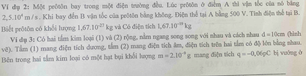 Ví dụ 2: Một prôtôn bay trong một điện trường đều. Lúc prôtôn ở điểm A thì vận tốc của nó bằng
2,5.10^4m/s. Khi bay đến B vận tốc của prôtôn bằng không. Điện thế tại A bằng 500 V. Tính điện thế tại B. 
Biết prôtôn có khối lượng 1,67.10^(-27)kg và Có điện tích 1,67.10^(-19)kg
Ví dụ 3: Có hai tấm kim loại (1) và (2) rộng, nằm ngang song song với nhau và cách nhau d=10cm (hình 
vẽ). Tầm (1) mang điện tích dương, tấm (2) mang điện tích âm, điện tích trên hai tấm có độ lớn bằng nhau. 
Bên trong hai tấm kim loại có một hạt bụi khối lượng m=2.10^(-9)g mang điện tích q=-0,06pC bị vướng ở