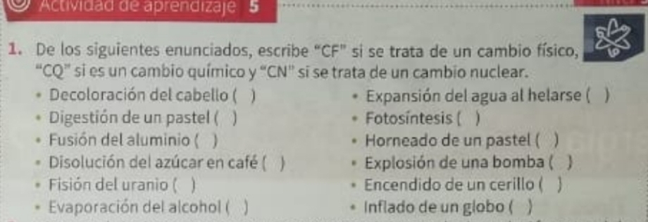 Actividad de aprendizaje 5 
1. De los siguientes enunciados, escribe “CF” si se trata de un cambio físico, 
“CQ” si es un cambio químico y “CN” si se trata de un cambio nuclear. 
. Decoloración del cabello ( Expansión del agua al helarse ( ) 
Digestión de un pastel ( ] Fotosíntesis ( ) 
Fusión del aluminio ( ) Horneado de un pastel ( 
Disolución del azúcar en café ( ) Explosión de una bomba ( 
Fisión del uranio ( 1 Encendido de un cerillo ( 
Evaporación del alcohol ( . ] Inflado de un globo (