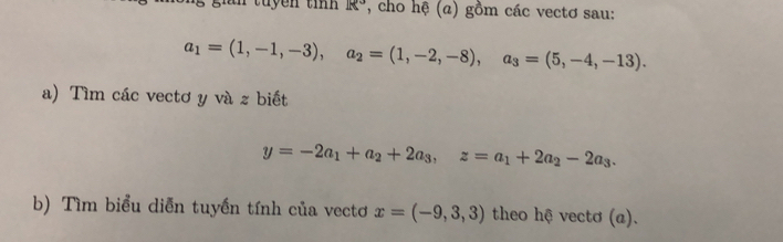 tuyền tín R° *, cho hệ (a) gồm các vectơ sau:
a_1=(1,-1,-3), a_2=(1,-2,-8), a_3=(5,-4,-13). 
a) Tìm các vectơ y và z biết
y=-2a_1+a_2+2a_3, z=a_1+2a_2-2a_3. 
b) Tìm biểu diễn tuyến tính của vectơ x=(-9,3,3) theo hệ vectơ (a).