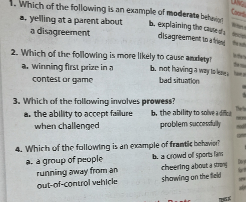 LANGI
1. Which of the following is an example of moderate behavior?
Coord
a. yelling at a parent about b. explaining the cause of a descligh
Writes o
a disagreement
disagreement to a friend the auth
2. Which of the following is more likely to cause anxiety?
in the r
a. winning first prize in a
the now
b. not having a way to leave a have a
contest or game bad situation
3. Which of the following involves prowess?
The fa
a. the ability to accept failure b. the ability to solve a difficut
when challenged problem successfully modt

4. Which of the following is an example of frantic behavior?
a. a group of people b. a crowd of sports fans
Do y
running away from an cheering about a strong for th
out-of-control vehicle showing on the field
TEKS 2C