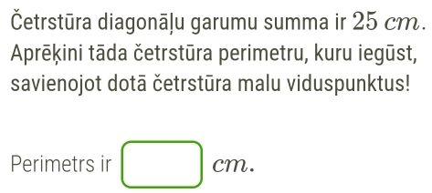 Četrstūra diagonāļu garumu summa ir 25 cm. 
Aprēķini tāda četrstūra perimetru, kuru iegūst, 
savienojot dotā četrstūra malu viduspunktus! 
Perimetrs ir □ cm.