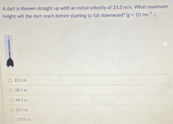 A dart is thrown straight up with an initial velocity of 21.0 m/s. What maximum
height will the dart reach before starting to fall downward? (g=10ms^(-2).)
22.1 m
28.7 m
44.1 m
33.1 m
210.0 m
