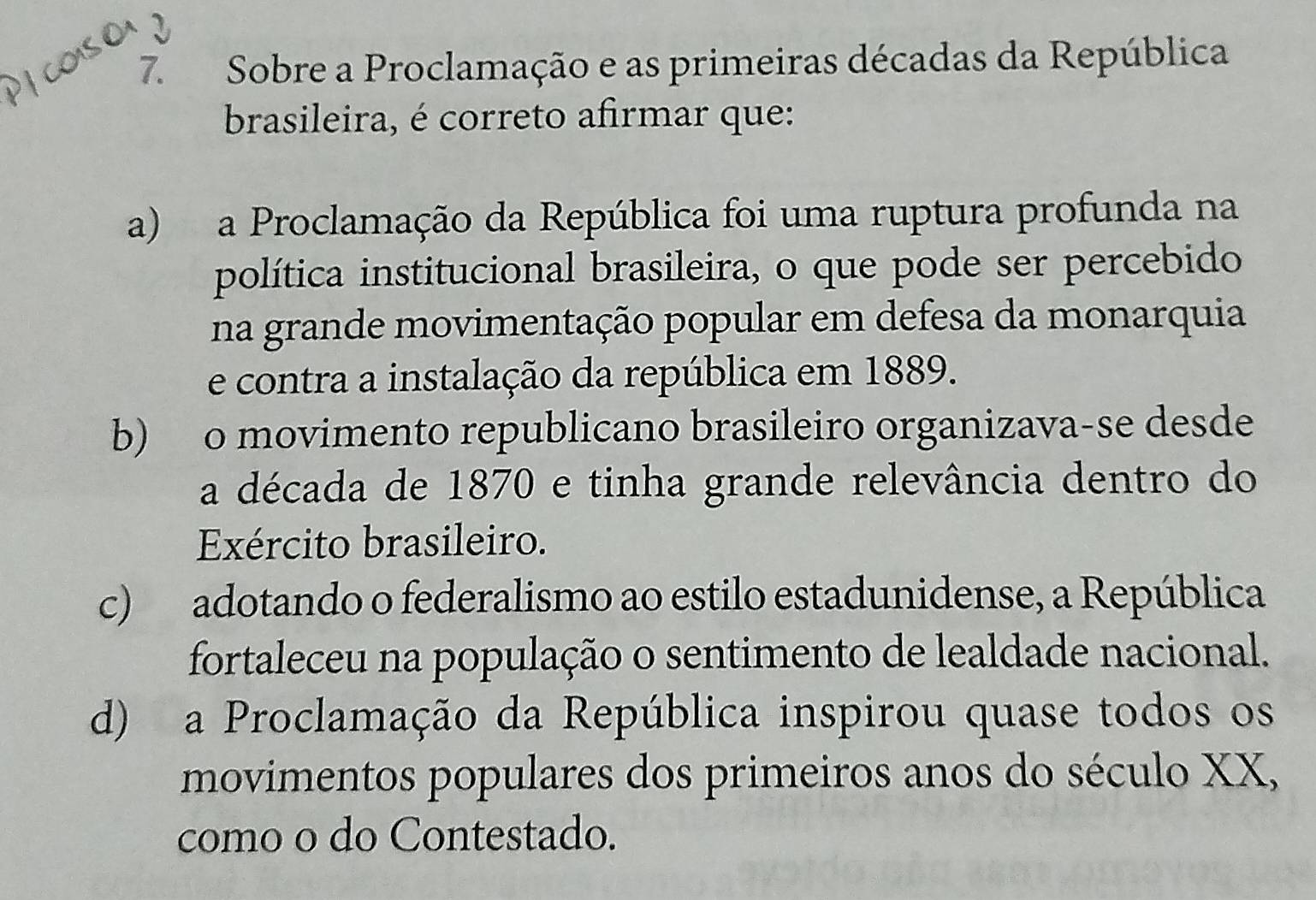 Sobre a Proclamação e as primeiras décadas da República
brasileira, é correto afirmar que:
a) a Proclamação da República foi uma ruptura profunda na
política institucional brasileira, o que pode ser percebido
na grande movimentação popular em defesa da monarquia
e contra a instalação da república em 1889.
b) o movimento republicano brasileiro organizava-se desde
a década de 1870 e tinha grande relevância dentro do
Exército brasileiro.
c) adotando o federalismo ao estilo estadunidense, a República
fortaleceu na população o sentimento de lealdade nacional.
d) a Proclamação da República inspirou quase todos os
movimentos populares dos primeiros anos do século XX,
como o do Contestado.